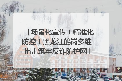场景化宣传＋精准化防控！黑龙江鹤岗多维出击筑牢反诈防护网