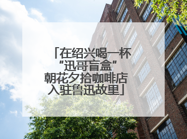 在绍兴喝一杯“迅哥盲盒” 朝花夕拾咖啡店入驻鲁迅故里