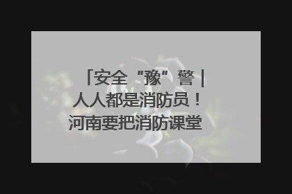 安全“豫”警｜人人都是消防员！河南要把消防课堂搬进社区第一线