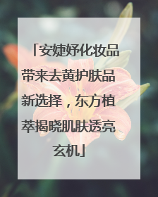 安婕妤化妆品带来去黄护肤品新选择，东方植萃揭晓肌肤透亮玄机