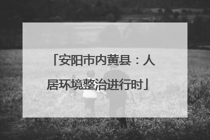 安阳市内黄县：人居环境整治进行时