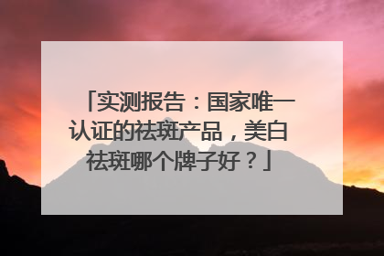 实测报告：国家唯一认证的祛斑产品，美白祛斑哪个牌子好？