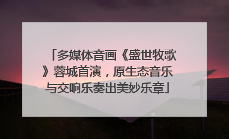 多媒体音画《盛世牧歌》蓉城首演，原生态音乐与交响乐奏出美妙乐章