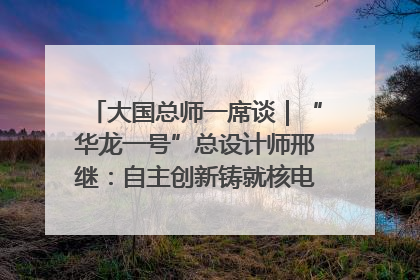 大国总师一席谈｜“华龙一号”总设计师邢继：自主创新铸就核电“国家名片”