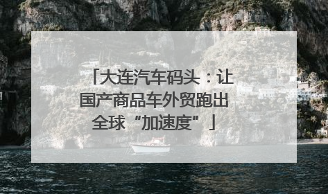 大连汽车码头：让国产商品车外贸跑出全球“加速度”