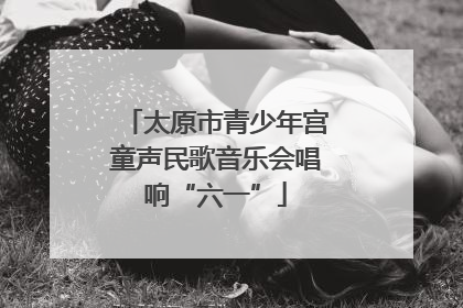 太原市青少年宫童声民歌音乐会唱响“六一”