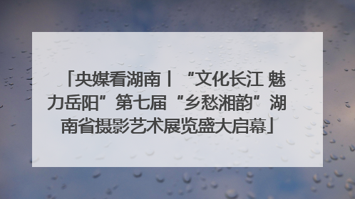 央媒看湖南丨“文化长江 魅力岳阳”第七届“乡愁湘韵”湖南省摄影艺术展览盛大启幕