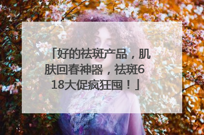 好的祛斑产品，肌肤回春神器，祛斑618大促疯狂囤！
