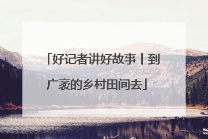 好记者讲好故事丨到广袤的乡村田间去