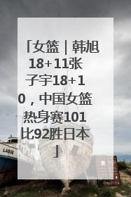 女篮｜韩旭18+11张子宇18+10，中国女篮热身赛101比92胜日本
