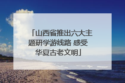山西省推出六大主题研学游线路 感受华夏古老文明