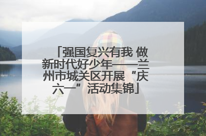 强国复兴有我 做新时代好少年——兰州市城关区开展“庆六一”活动集锦