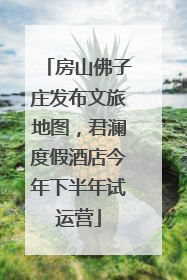 房山佛子庄发布文旅地图，君澜度假酒店今年下半年试运营