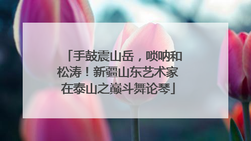 手鼓震山岳，唢呐和松涛！新疆山东艺术家在泰山之巅斗舞论琴