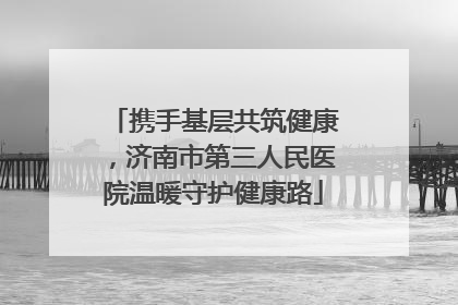 携手基层共筑健康，济南市第三人民医院温暖守护健康路