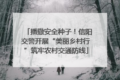 播撒安全种子！信阳交警开展“美丽乡村行”筑牢农村交通防线