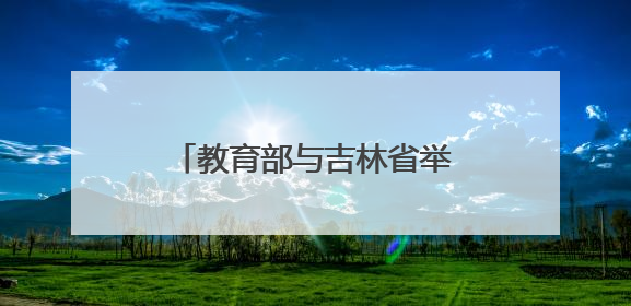 教育部与吉林省举行部省会商会议