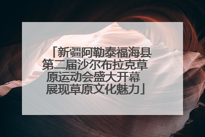 新疆阿勒泰福海县第二届沙尔布拉克草原运动会盛大开幕 展现草原文化魅力