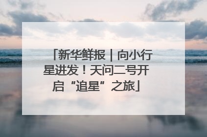 新华鲜报｜向小行星进发！天问二号开启“追星”之旅