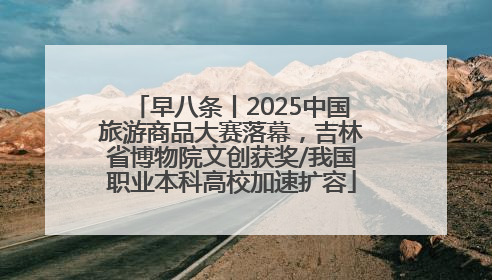 早八条丨2025中国旅游商品大赛落幕，吉林省博物院文创获奖/我国职业本科高校加速扩容