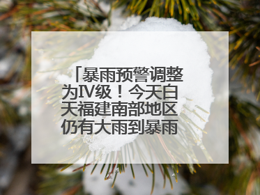 暴雨预警调整为Ⅳ级！今天白天福建南部地区仍有大雨到暴雨，注意防范