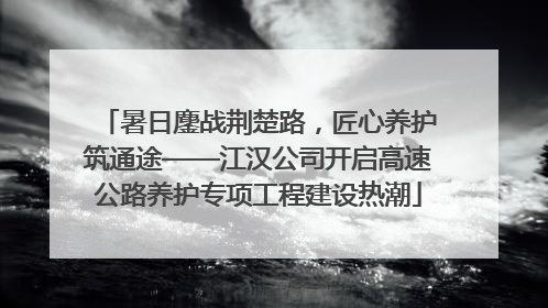 暑日鏖战荆楚路，匠心养护筑通途——江汉公司开启高速公路养护专项工程建设热潮