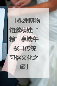 株洲博物馆邀萌娃“粽”享端午 探寻传统习俗文化之旅