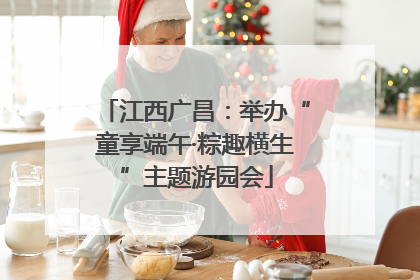 江西广昌：举办“童享端午·粽趣横生”主题游园会