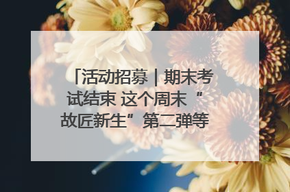活动招募｜期末考试结束 这个周末“故匠新生”第二弹等着同学们来体验！