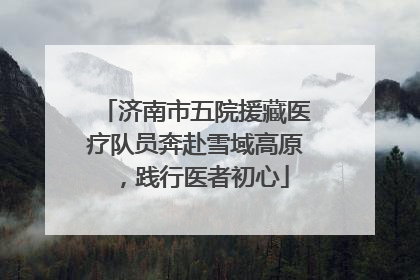 济南市五院援藏医疗队员奔赴雪域高原，践行医者初心
