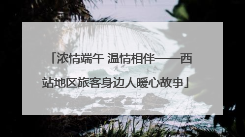 浓情端午 温情相伴——西站地区旅客身边人暖心故事