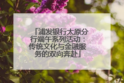 浦发银行太原分行端午系列活动：传统文化与金融服务的双向奔赴