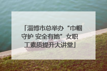 淄博市总举办“巾帼守护 安全有她”女职工素质提升大讲堂