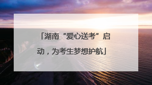 湖南“爱心送考”启动，为考生梦想护航
