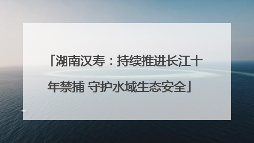 湖南汉寿：持续推进长江十年禁捕 守护水域生态安全