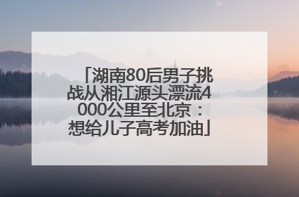 湖南80后男子挑战从湘江源头漂流4000公里至北京：想给儿子高考加油