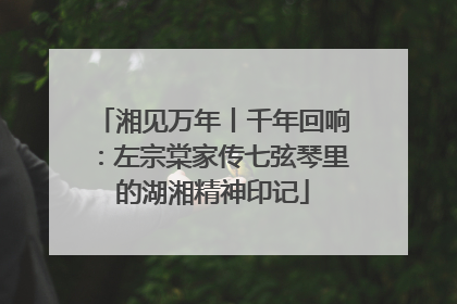 湘见万年丨千年回响：左宗棠家传七弦琴里的湖湘精神印记
