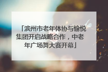 滨州市老年体协与愉悦集团开启战略合作，中老年广场舞大赛开幕