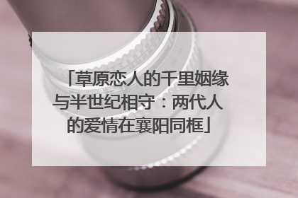 草原恋人的千里姻缘与半世纪相守：两代人的爱情在襄阳同框