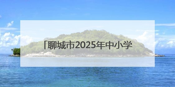 聊城市2025年中小学、幼儿园暑假时间公布