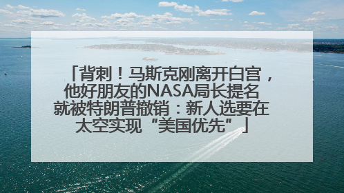 背刺！马斯克刚离开白宫，他好朋友的NASA局长提名就被特朗普撤销：新人选要在太空实现“美国优先”