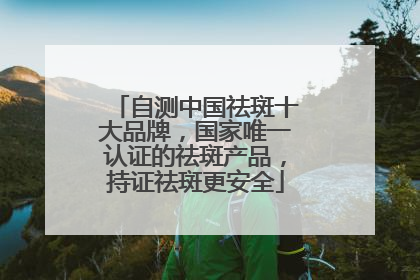 自测中国祛斑十大品牌，国家唯一认证的祛斑产品，持证祛斑更安全