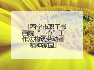 西宁市职工书画院“三心”工作法构筑劳动者精神家园