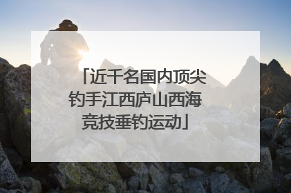 近千名国内顶尖钓手江西庐山西海竞技垂钓运动