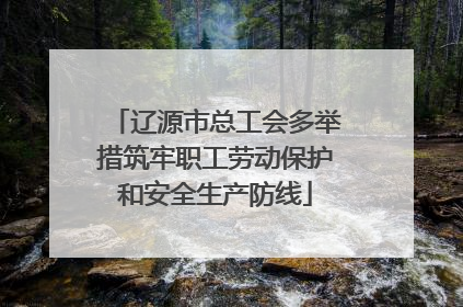辽源市总工会多举措筑牢职工劳动保护和安全生产防线