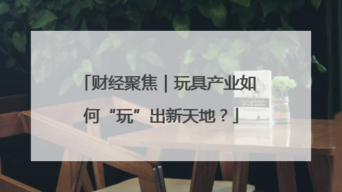 财经聚焦｜玩具产业如何“玩”出新天地？