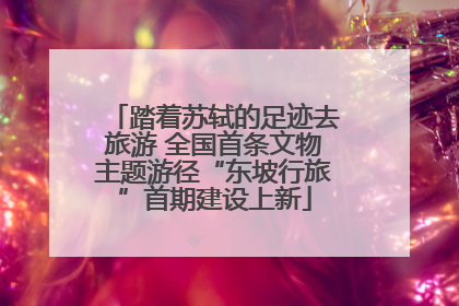踏着苏轼的足迹去旅游 全国首条文物主题游径“东坡行旅”首期建设上新