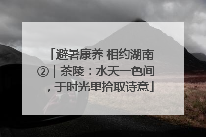 避暑康养 相约湖南②｜茶陵：水天一色间，于时光里拾取诗意