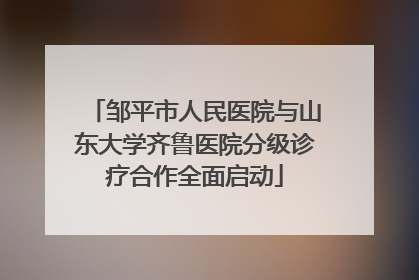 邹平市人民医院与山东大学齐鲁医院分级诊疗合作全面启动