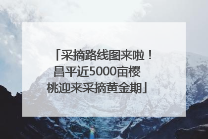 采摘路线图来啦！昌平近5000亩樱桃迎来采摘黄金期
